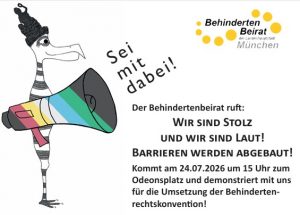 Abgebildet ist eine Figur mit Megafon und einem Hut in Form der Bavaria. Das Megafon ist in den Farben der DisabilityPride-Flagge. Oben recht steht das Logo des Behindertenbeirats München. Daneben folgender Text: mit dabei! Sei mit dabei! Der Behindertenbeirat ruft: WIR SIND STOLZ UND WIR SIND LAUT! BARRIEREN WERDEN ABGEBAUT! Kommt am 24.07.2026 um 15 Uhr zum Odeonsplatz und demonstriert mit uns für die Umsetzung der Behinderten- rechtskonvention!