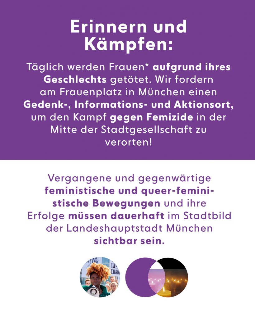 Bild mit Text: Erinnern und Kämpfen: Täglich werden Frauen* aufgrund ires Geschlechts getötet. Wir fordern am Frauenplatz in München einen Gedenk-, Informations- und Aktionsort, um den Kampf gegen Feizid in der Mitte der Stadtgesellschaft zu verorten! Vergangene und gegenwärtige feministische und queer-feministische Bewegungen und ihre Erfolge müssen dauerhaft im Stadtbild der Landeshauptstadt München sichtbar sein.